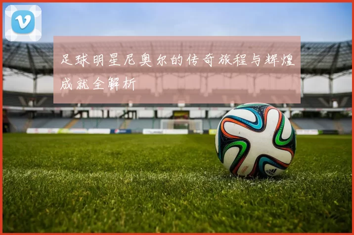 足球明星尼奥尔的传奇旅程与辉煌成就全解析