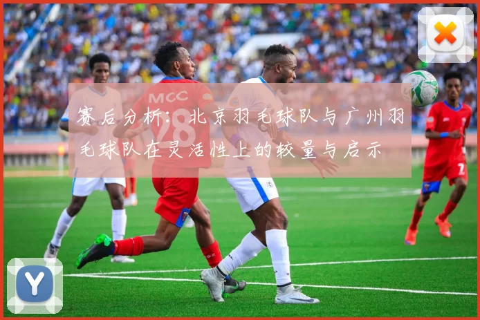 赛后分析：北京羽毛球队与广州羽毛球队在灵活性上的较量与启示
