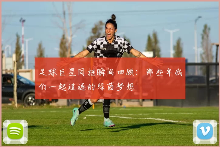 足球巨星同框瞬间回顾：那些年我们一起追逐的绿茵梦想