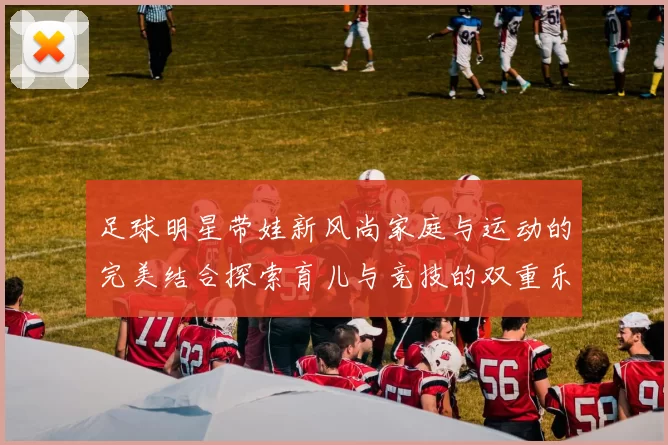 足球明星带娃新风尚家庭与运动的完美结合探索育儿与竞技的双重乐趣