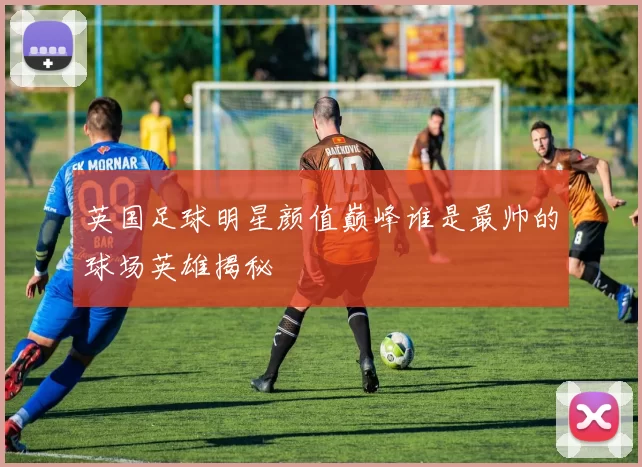 英国足球明星颜值巅峰谁是最帅的球场英雄揭秘