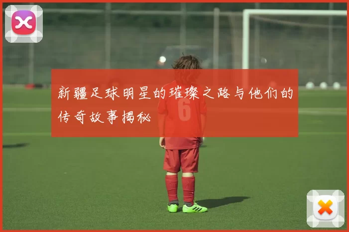 新疆足球明星的璀璨之路与他们的传奇故事揭秘