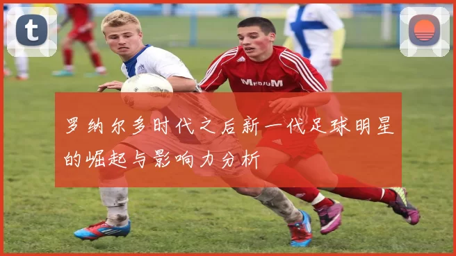 罗纳尔多时代之后新一代足球明星的崛起与影响力分析