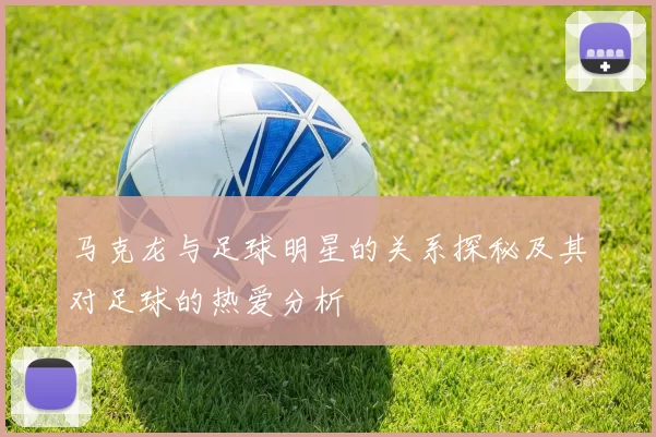 马克龙与足球明星的关系探秘及其对足球的热爱分析