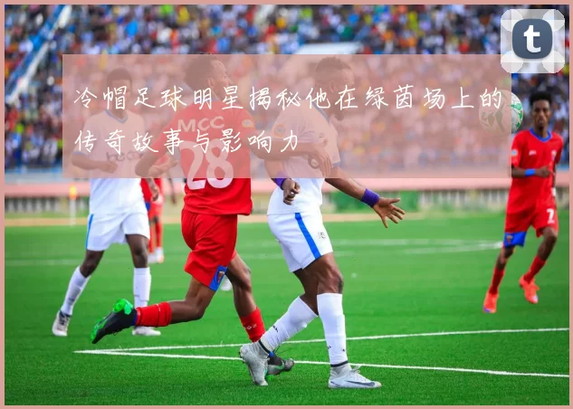 冷帽足球明星揭秘他在绿茵场上的传奇故事与影响力