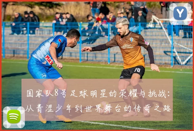 国家队8号足球明星的荣耀与挑战：从青涩少年到世界舞台的传奇之路