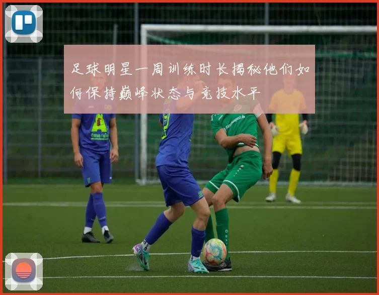 足球明星一周训练时长揭秘他们如何保持巅峰状态与竞技水平
