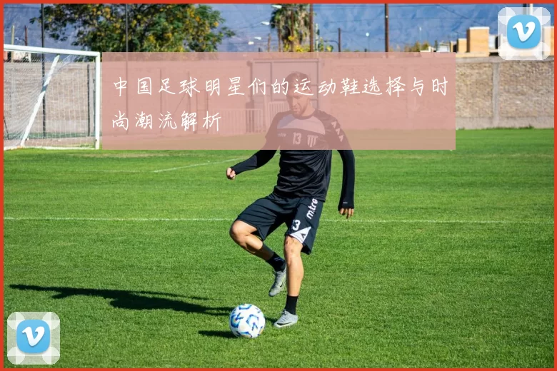 中国足球明星们的运动鞋选择与时尚潮流解析